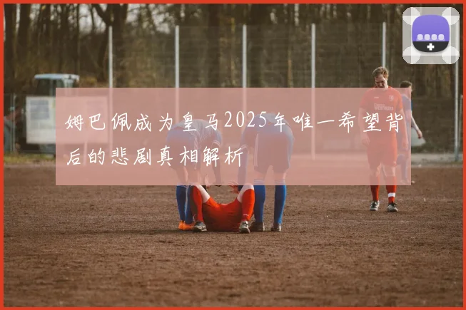 姆巴佩成为皇马2025年唯一希望背后的悲剧真相解析