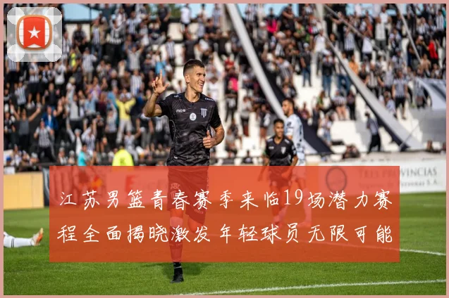 江苏男篮青春赛季来临19场潜力赛程全面揭晓激发年轻球员无限可能