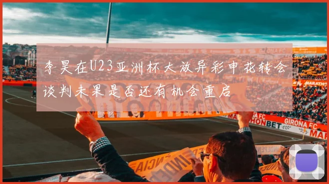 李昊在U23亚洲杯大放异彩申花转会谈判未果是否还有机会重启