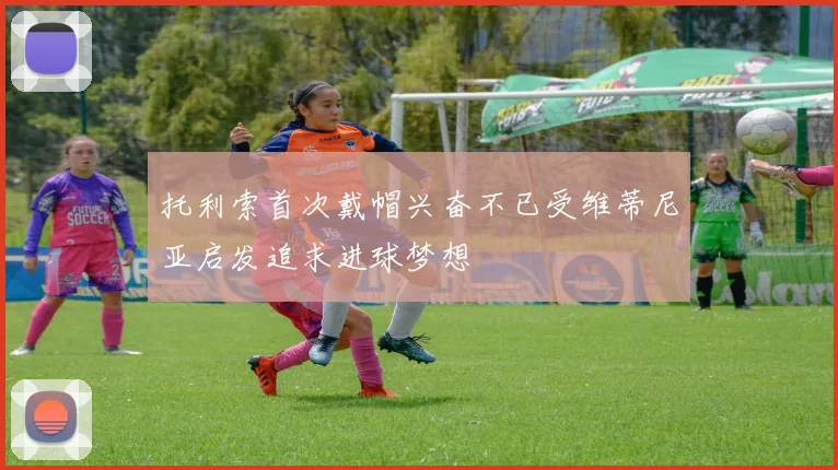 托利索首次戴帽兴奋不已受维蒂尼亚启发追求进球梦想