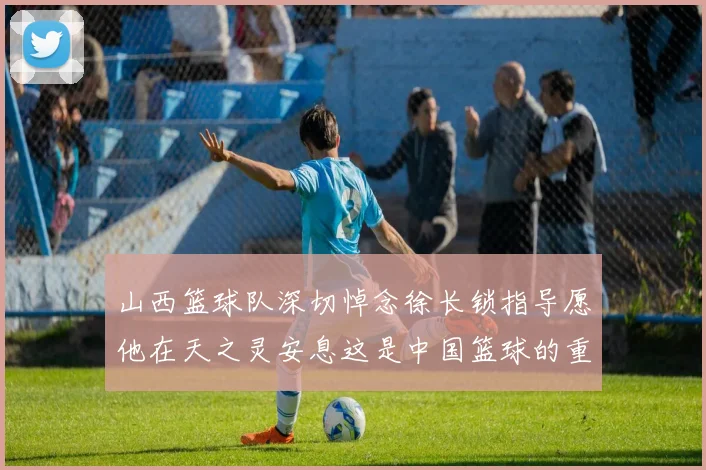 山西篮球队深切悼念徐长锁指导愿他在天之灵安息这是中国篮球的重大损失