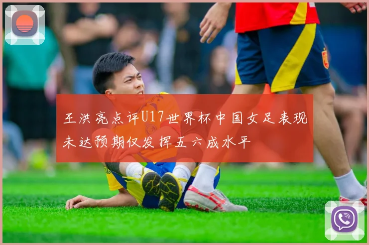 王洪亮点评U17世界杯中国女足表现未达预期仅发挥五六成水平