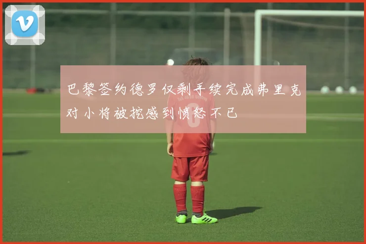 巴黎签约德罗仅剩手续完成弗里克对小将被挖感到愤怒不已