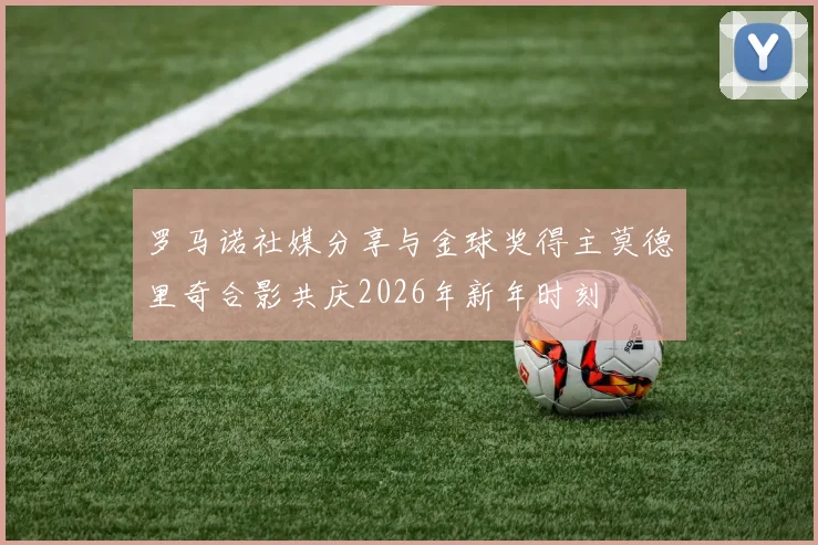 罗马诺社媒分享与金球奖得主莫德里奇合影共庆2026年新年时刻