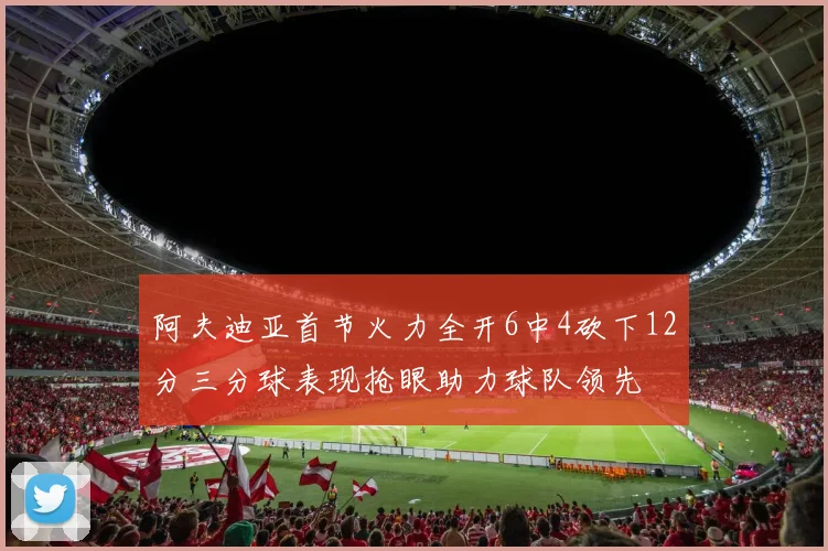 阿夫迪亚首节火力全开6中4砍下12分三分球表现抢眼助力球队领先