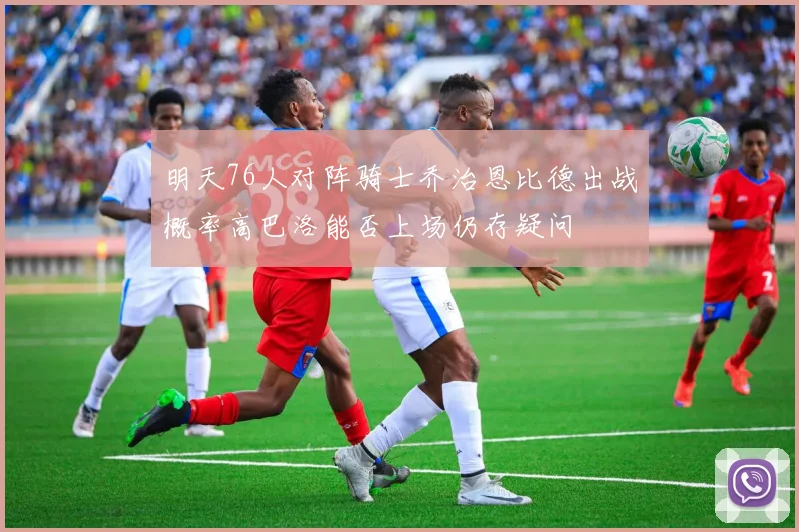 明天76人对阵骑士乔治恩比德出战概率高巴洛能否上场仍存疑问