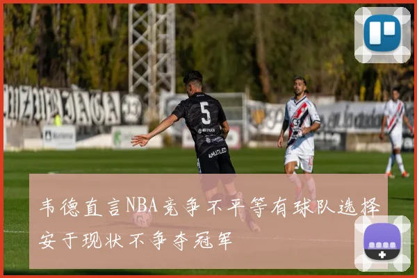 韦德直言NBA竞争不平等有球队选择安于现状不争夺冠军