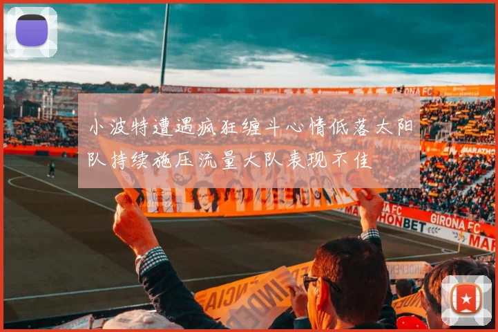 小波特遭遇疯狂缠斗心情低落太阳队持续施压流量大队表现不佳