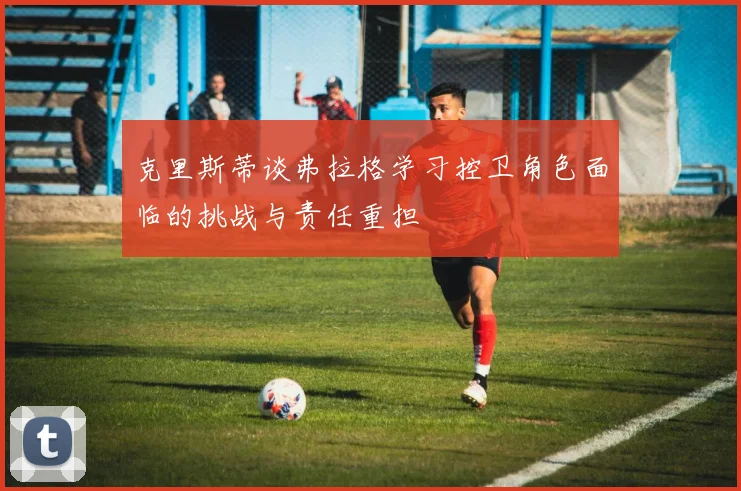 克里斯蒂谈弗拉格学习控卫角色面临的挑战与责任重担