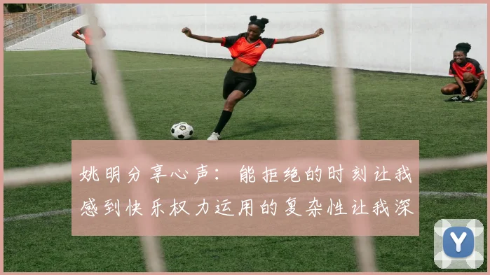 姚明分享心声：能拒绝的时刻让我感到快乐权力运用的复杂性让我深感不足