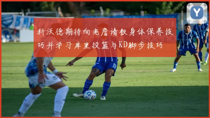 科沃德期待向老詹请教身体保养技巧并学习库里投篮与KD脚步技巧