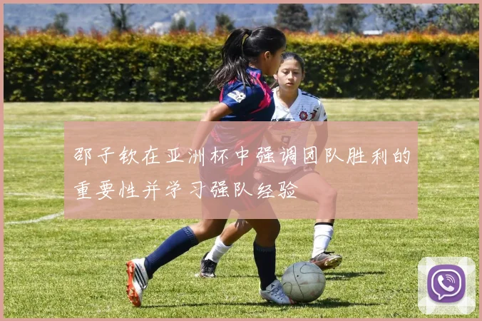 邵子钦在亚洲杯中强调团队胜利的重要性并学习强队经验