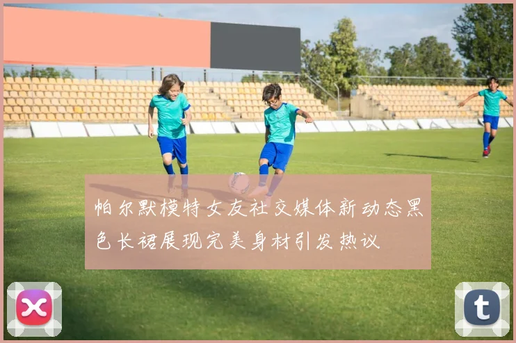帕尔默模特女友社交媒体新动态黑色长裙展现完美身材引发热议