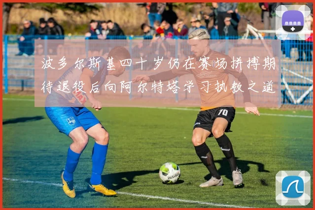 波多尔斯基四十岁仍在赛场拼搏期待退役后向阿尔特塔学习执教之道