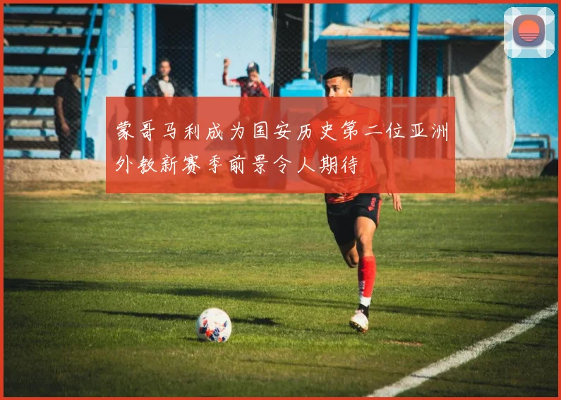蒙哥马利成为国安历史第二位亚洲外教新赛季前景令人期待